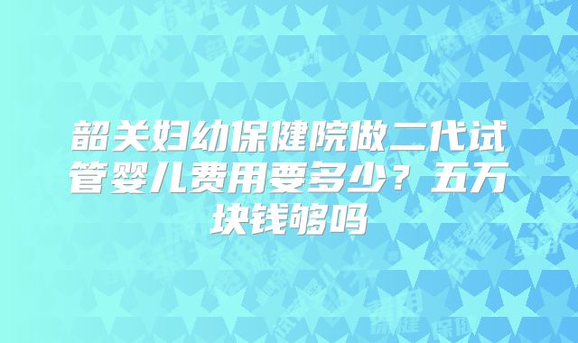 韶关妇幼保健院做二代试管婴儿费用要多少？五万块钱够吗