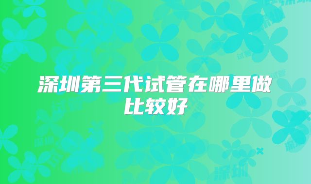 深圳第三代试管在哪里做比较好