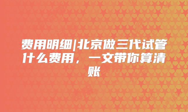 费用明细|北京做三代试管什么费用,一文带你算清账