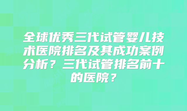 全球优秀三代试管婴儿技术医院排名及其成功案例分析?三代试管排名前十的医院?