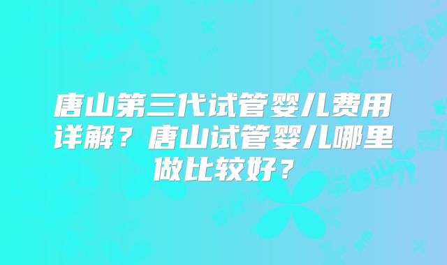 唐山第三代试管婴儿费用详解？唐山试管婴儿哪里做比较好？