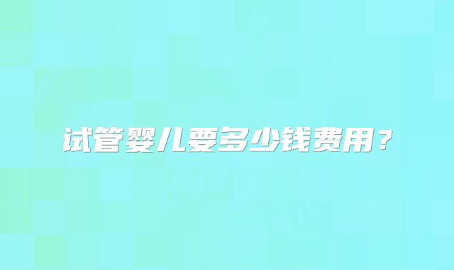试管婴儿要多少钱费用？