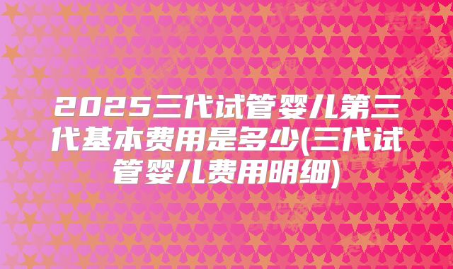 2025三代试管婴儿第三代基本费用是多少(三代试管婴儿费用明细)