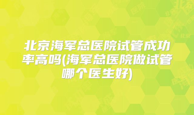 北京海军总医院试管成功率高吗(海军总医院做试管哪个医生好)