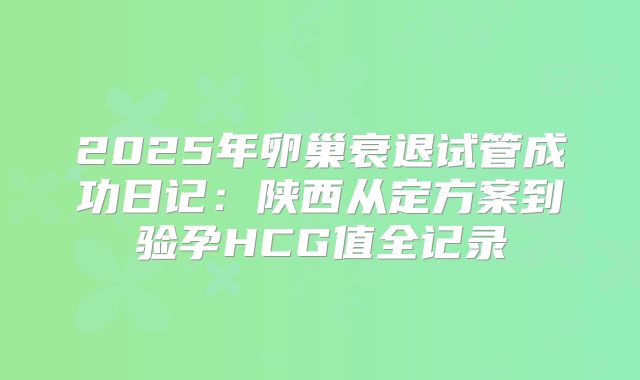 2025年卵巢衰退试管成功日记：陕西从定方案到验孕HCG值全记录