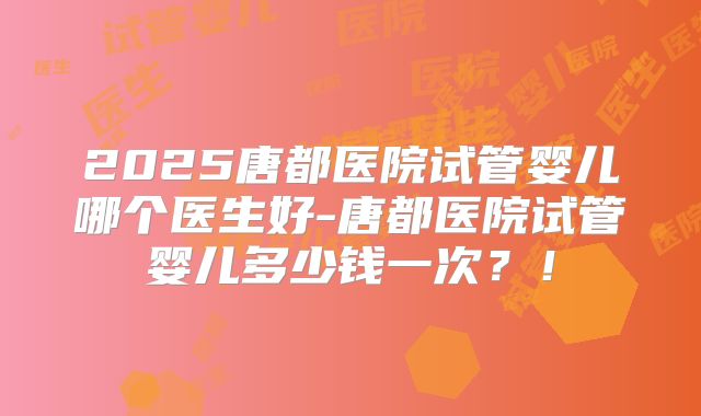 2025唐都医院试管婴儿哪个医生好-唐都医院试管婴儿多少钱一次？！