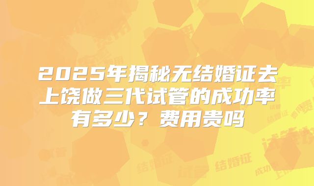 2025年揭秘无结婚证去上饶做三代试管的成功率有多少？费用贵吗
