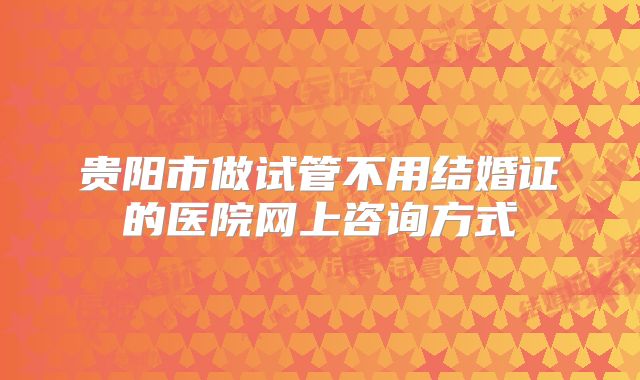 贵阳市做试管不用结婚证的医院网上咨询方式