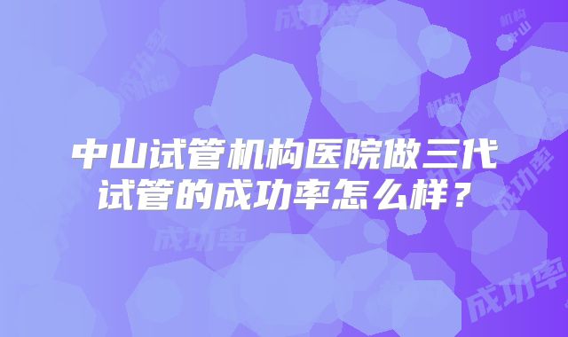 中山试管机构医院做三代试管的成功率怎么样？