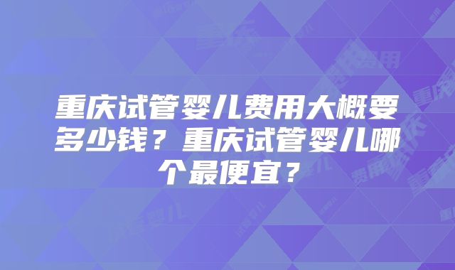 重庆试管婴儿费用大概要多少钱？重庆试管婴儿哪个最便宜？