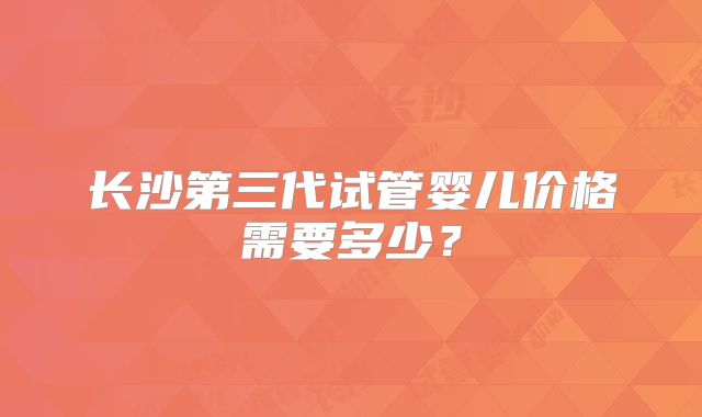 长沙第三代试管婴儿价格需要多少？