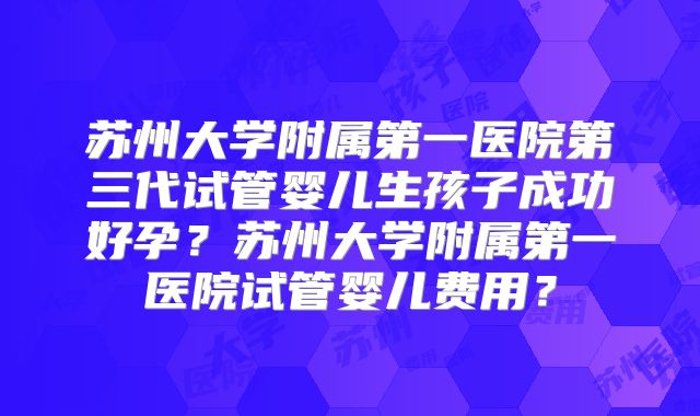 苏州大学附属第一医院第三代试管婴儿生孩子成功好孕？苏州大学附属第一医院试管婴儿费用？