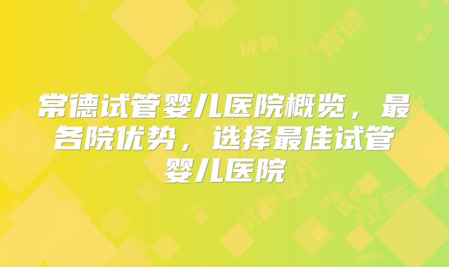 常德试管婴儿医院概览，最各院优势，选择最佳试管婴儿医院