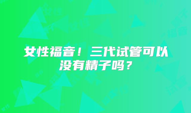 女性福音!三代试管可以没有精子吗?