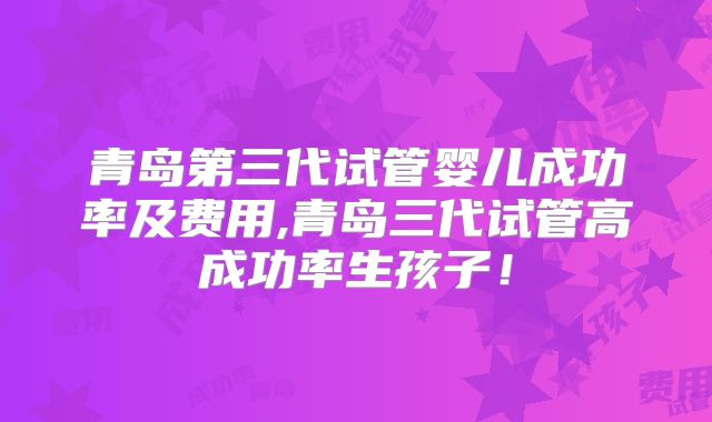 青岛第三代试管婴儿成功率及费用,青岛三代试管高成功率生孩子！