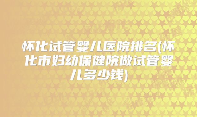 怀化试管婴儿医院排名(怀化市妇幼保健院做试管婴儿多少钱)
