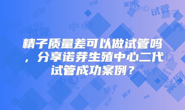 精子质量差可以做试管吗，分享诺芽生殖中心二代试管成功案例？