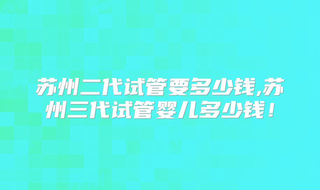 苏州二代试管要多少钱,苏州三代试管婴儿多少钱!