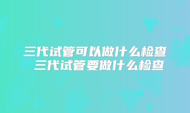 三代试管可以做什么检查 三代试管要做什么检查