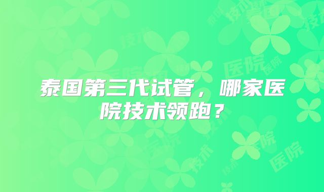 泰国第三代试管，哪家医院技术领跑？
