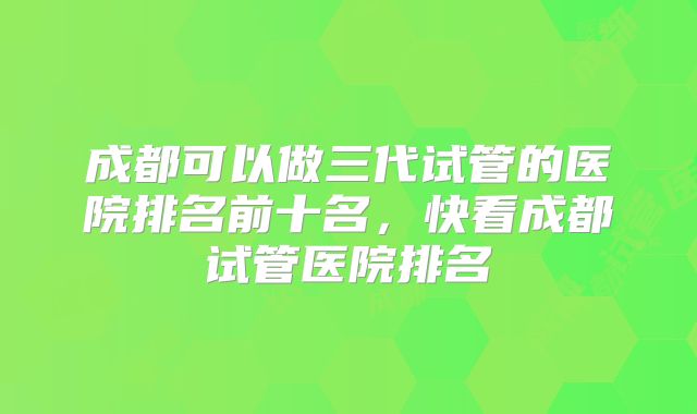 成都可以做三代试管的医院排名前十名,快看成都试管医院排名