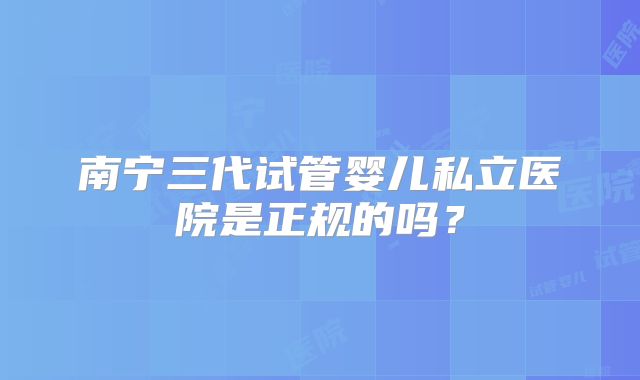 南宁三代试管婴儿私立医院是正规的吗？