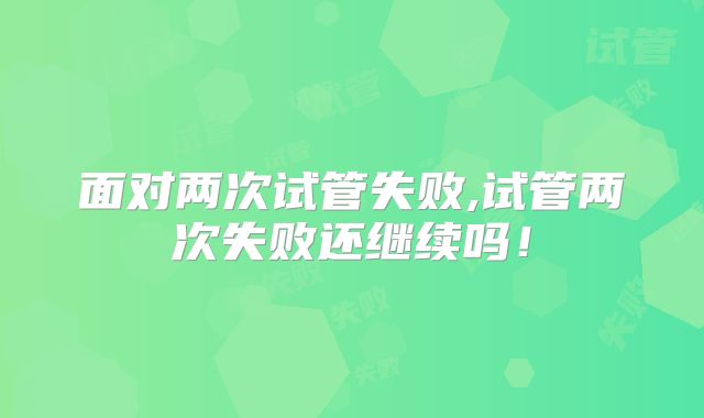 面对两次试管失败,试管两次失败还继续吗！