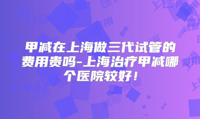 甲减在上海做三代试管的费用贵吗-上海治疗甲减哪个医院较好！