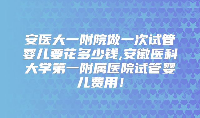 安医大一附院做一次试管婴儿要花多少钱,安徽医科大学第一附属医院试管婴儿费用！