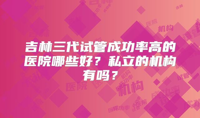 吉林三代试管成功率高的医院哪些好？私立的机构有吗？