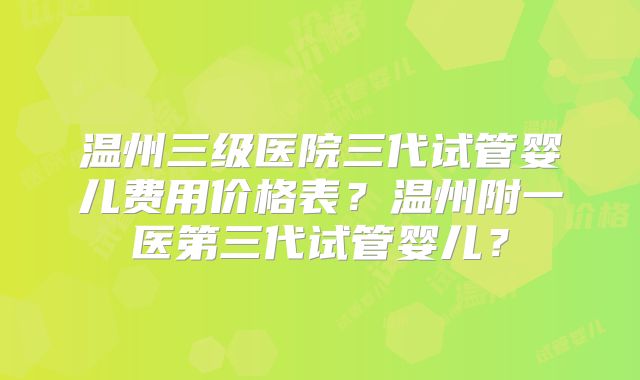 温州三级医院三代试管婴儿费用价格表？温州附一医第三代试管婴儿？