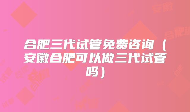 合肥三代试管免费咨询(安徽合肥可以做三代试管吗)