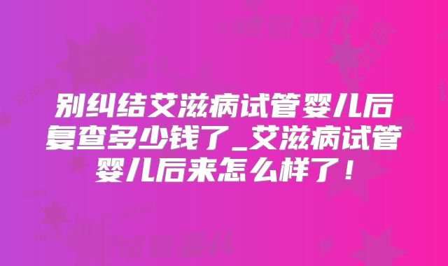 别纠结艾滋病试管婴儿后复查多少钱了_艾滋病试管婴儿后来怎么样了!