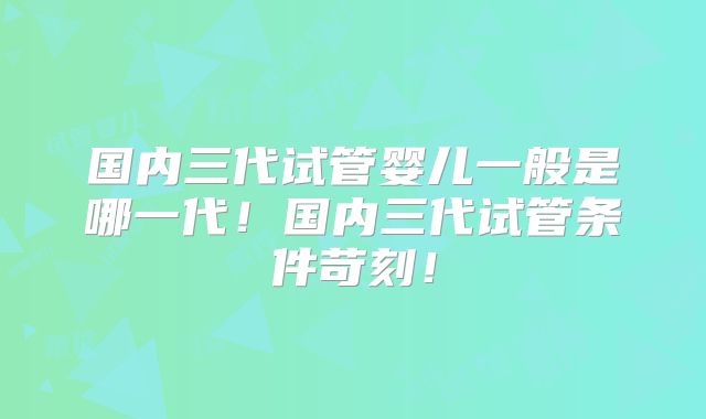 国内三代试管婴儿一般是哪一代！国内三代试管条件苛刻！