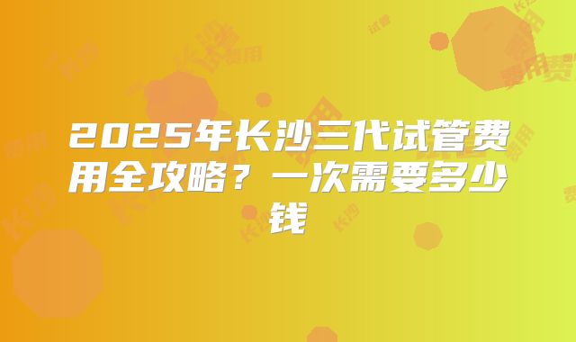 2025年长沙三代试管费用全攻略？一次需要多少钱