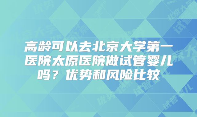 高龄可以去北京大学第一医院太原医院做试管婴儿吗？优势和风险比较