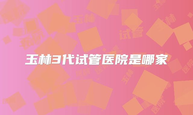 玉林3代试管医院是哪家