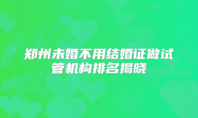 郑州未婚不用结婚证做试管机构排名揭晓