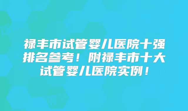 禄丰市试管婴儿医院十强排名参考！附禄丰市十大试管婴儿医院实例！