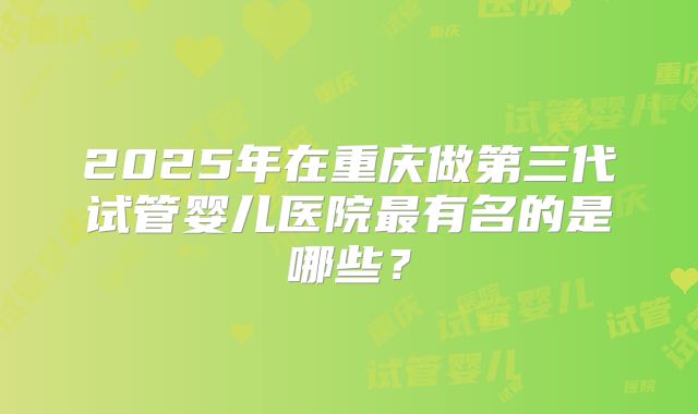 2025年在重庆做第三代试管婴儿医院最有名的是哪些？
