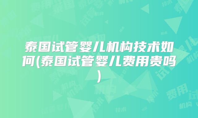 泰国试管婴儿机构技术如何(泰国试管婴儿费用贵吗)