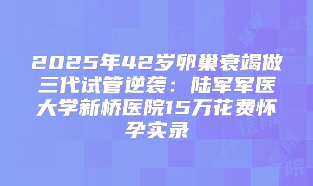 2025年42岁卵巢衰竭做三代试管逆袭:陆军军医大学新桥医院15万花费怀孕实录