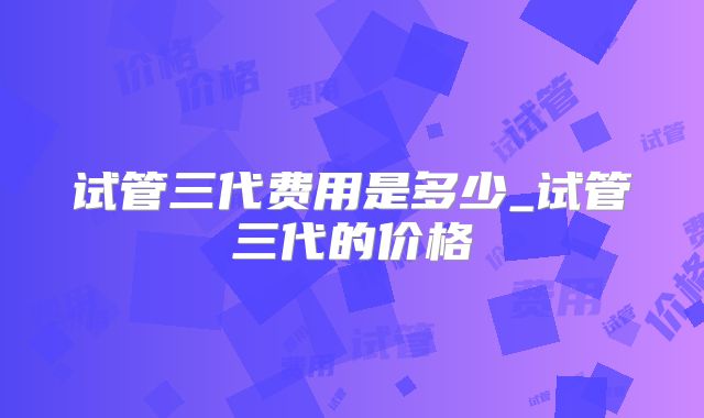 试管三代费用是多少_试管三代的价格