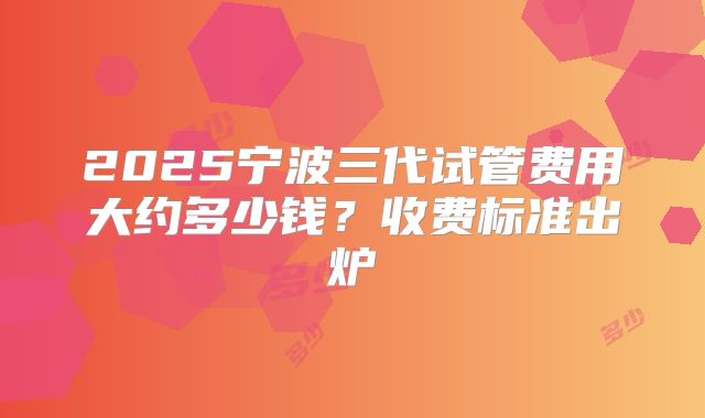 2025宁波三代试管费用大约多少钱？收费标准出炉