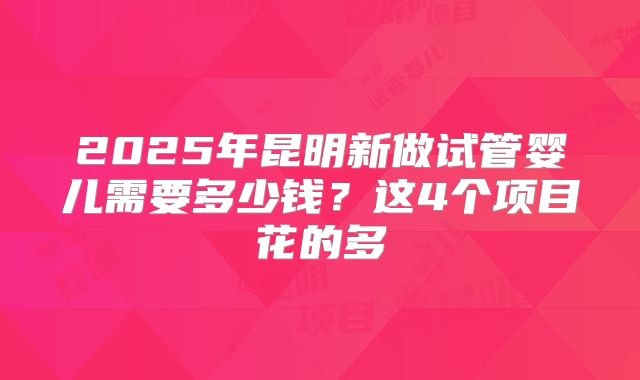 2025年昆明新做试管婴儿需要多少钱？这4个项目花的多