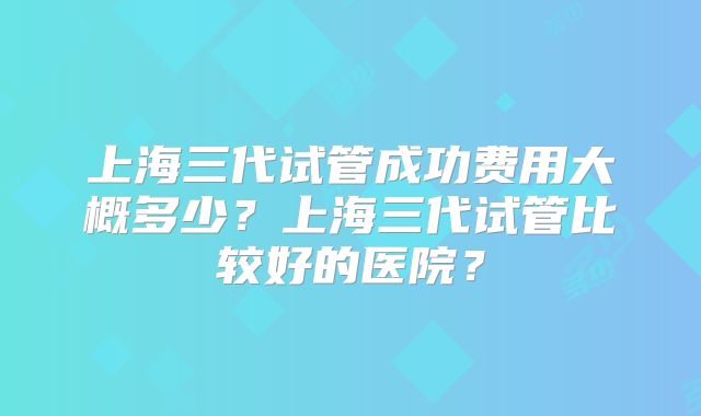 上海三代试管成功费用大概多少？上海三代试管比较好的医院？