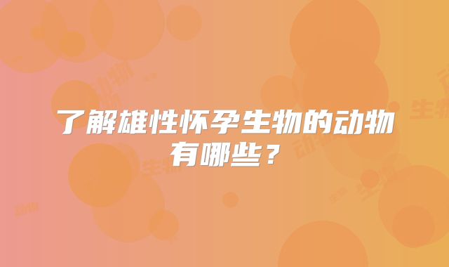 了解雄性怀孕生物的动物有哪些？