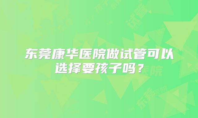 东莞康华医院做试管可以选择要孩子吗?