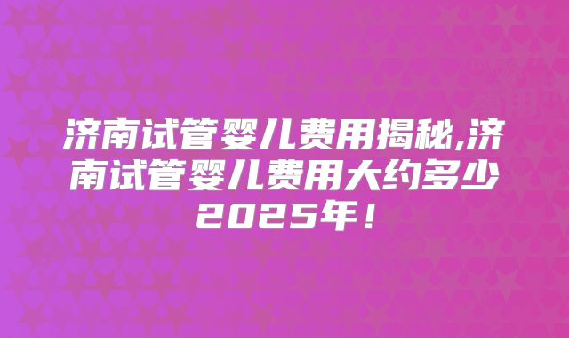 济南试管婴儿费用揭秘,济南试管婴儿费用大约多少2025年！