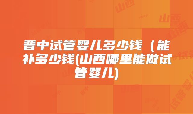 晋中试管婴儿多少钱（能补多少钱(山西哪里能做试管婴儿)